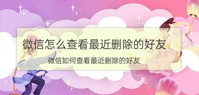 微信怎么查看最近删除的好友 微信如何查看最近删除的好友